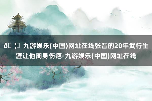 🦄九游娱乐(中国)网址在线张晋的20年武行生涯让他周身伤疤-九游娱乐(中国)网址在线