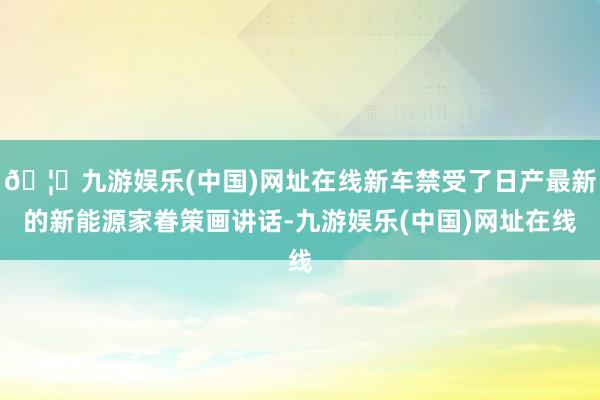 🦄九游娱乐(中国)网址在线新车禁受了日产最新的新能源家眷策画讲话-九游娱乐(中国)网址在线