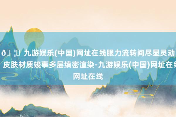 🦄九游娱乐(中国)网址在线眼力流转间尽显灵动；皮肤材质竣事多层缜密渲染-九游娱乐(中国)网址在线