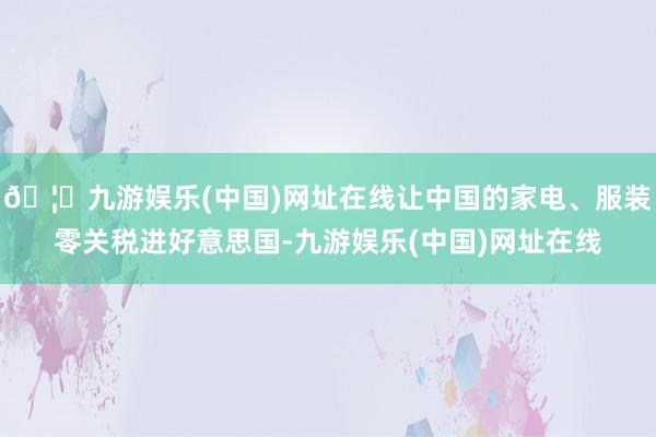 🦄九游娱乐(中国)网址在线让中国的家电、服装零关税进好意思国-九游娱乐(中国)网址在线