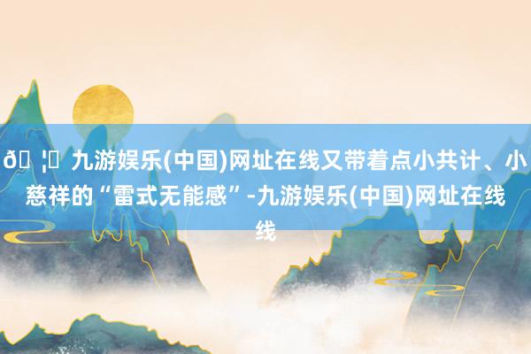 🦄九游娱乐(中国)网址在线又带着点小共计、小慈祥的“雷式无能感”-九游娱乐(中国)网址在线