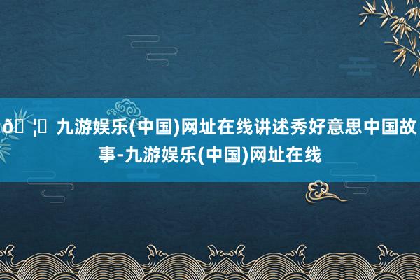 🦄九游娱乐(中国)网址在线讲述秀好意思中国故事-九游娱乐(中国)网址在线