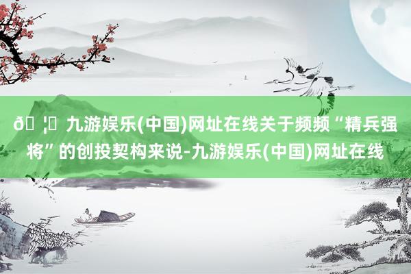 🦄九游娱乐(中国)网址在线　　关于频频“精兵强将”的创投契构来说-九游娱乐(中国)网址在线