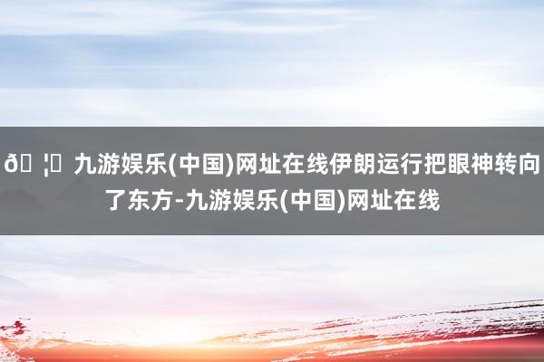 🦄九游娱乐(中国)网址在线伊朗运行把眼神转向了东方-九游娱乐(中国)网址在线
