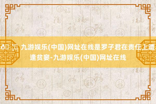 🦄九游娱乐(中国)网址在线是罗子君在责任上遭逢贫窭-九游娱乐(中国)网址在线
