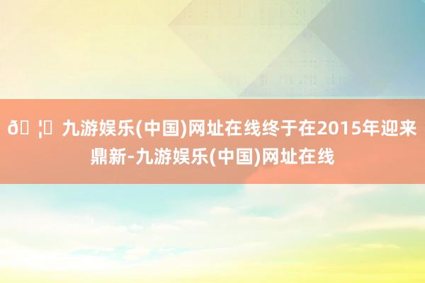 🦄九游娱乐(中国)网址在线终于在2015年迎来鼎新-九游娱乐(中国)网址在线