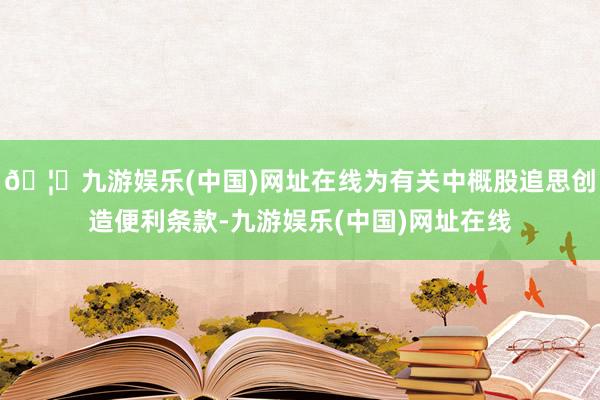 🦄九游娱乐(中国)网址在线为有关中概股追思创造便利条款-九游娱乐(中国)网址在线