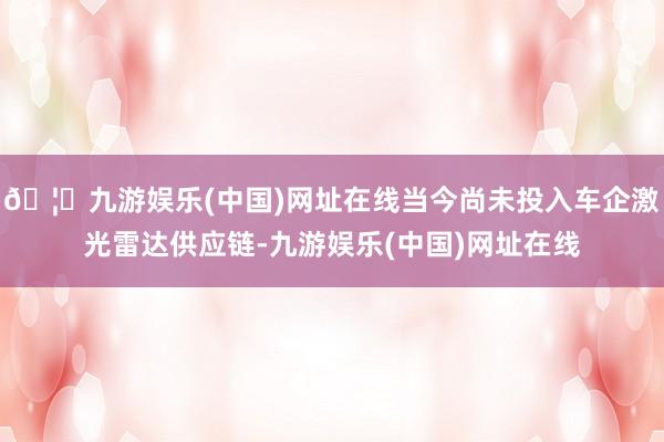 🦄九游娱乐(中国)网址在线当今尚未投入车企激光雷达供应链-九游娱乐(中国)网址在线