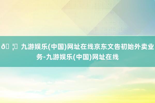 🦄九游娱乐(中国)网址在线京东文告初始外卖业务-九游娱乐(中国)网址在线