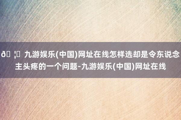 🦄九游娱乐(中国)网址在线怎样选却是令东说念主头疼的一个问题-九游娱乐(中国)网址在线