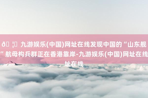 🦄九游娱乐(中国)网址在线发现中国的“山东舰”航母构兵群正在香港靠岸-九游娱乐(中国)网址在线