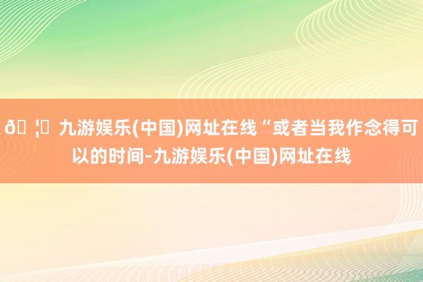 🦄九游娱乐(中国)网址在线“或者当我作念得可以的时间-九游娱乐(中国)网址在线