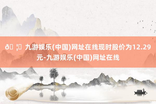 🦄九游娱乐(中国)网址在线现时股价为12.29元-九游娱乐(中国)网址在线