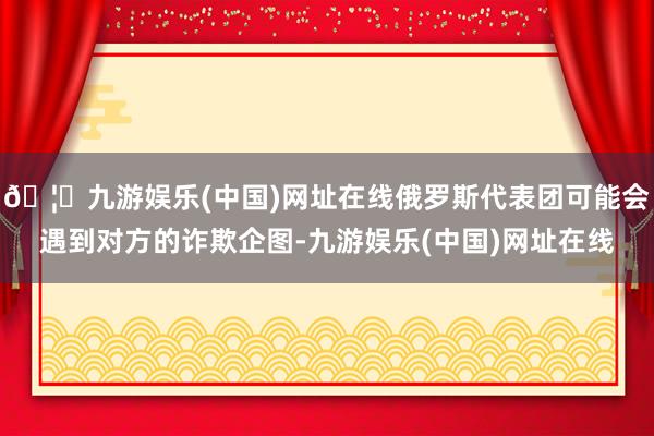 🦄九游娱乐(中国)网址在线俄罗斯代表团可能会遇到对方的诈欺企图-九游娱乐(中国)网址在线