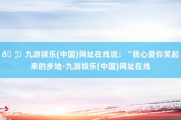 🦄九游娱乐(中国)网址在线说：“我心爱你笑起来的步地-九游娱乐(中国)网址在线
