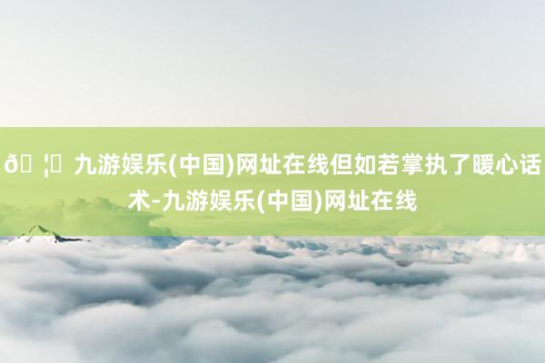 🦄九游娱乐(中国)网址在线但如若掌执了暖心话术-九游娱乐(中国)网址在线