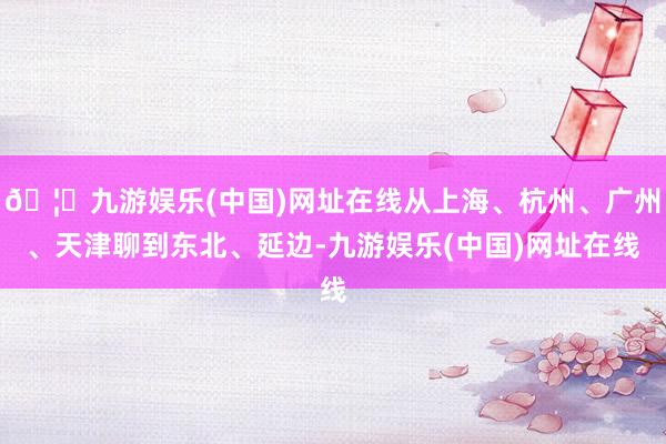 🦄九游娱乐(中国)网址在线从上海、杭州、广州、天津聊到东北、延边-九游娱乐(中国)网址在线