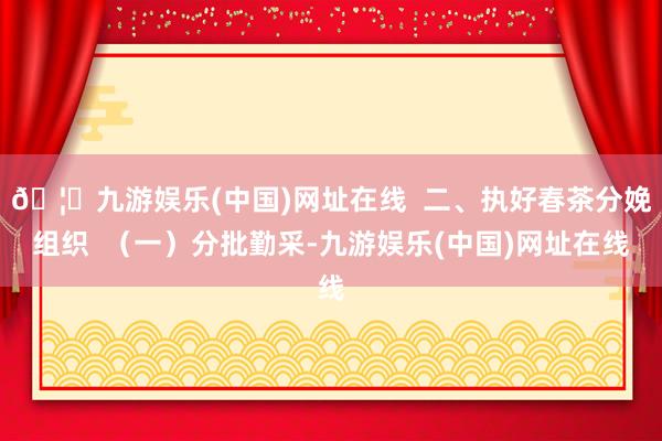 🦄九游娱乐(中国)网址在线  二、执好春茶分娩组织  （一）分批勤采-九游娱乐(中国)网址在线