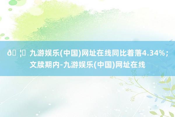 🦄九游娱乐(中国)网址在线同比着落4.34%；文牍期内-九游娱乐(中国)网址在线