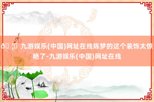 🦄九游娱乐(中国)网址在线陈梦的这个装饰太惊艳了-九游娱乐(中国)网址在线