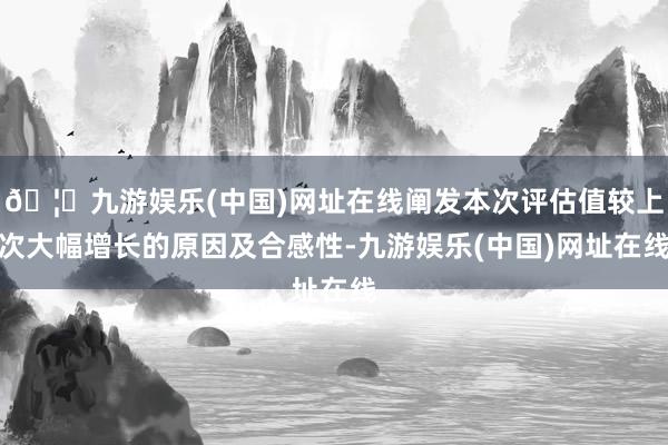 🦄九游娱乐(中国)网址在线阐发本次评估值较上次大幅增长的原因及合感性-九游娱乐(中国)网址在线