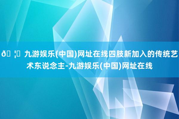 🦄九游娱乐(中国)网址在线四肢新加入的传统艺术东说念主-九游娱乐(中国)网址在线