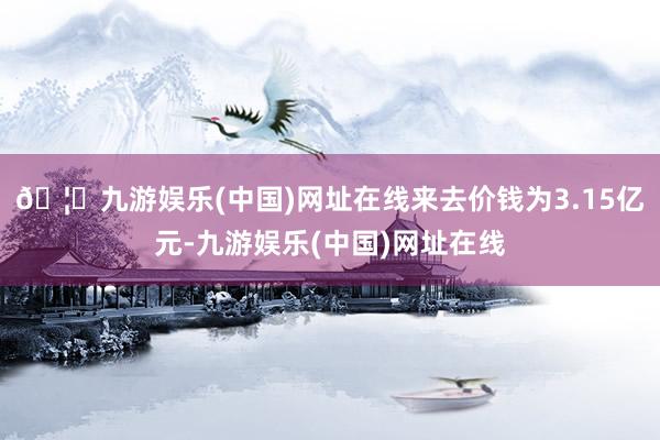 🦄九游娱乐(中国)网址在线来去价钱为3.15亿元-九游娱乐(中国)网址在线
