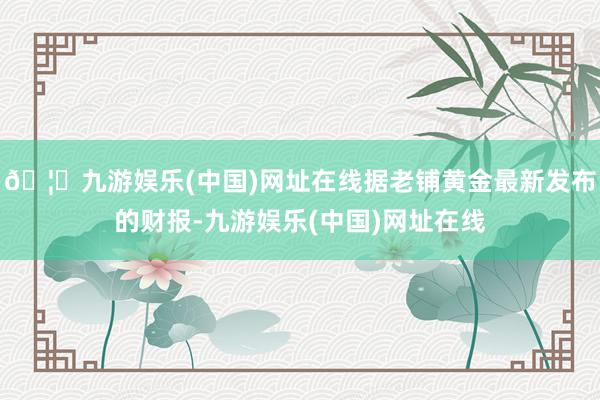 🦄九游娱乐(中国)网址在线据老铺黄金最新发布的财报-九游娱乐(中国)网址在线