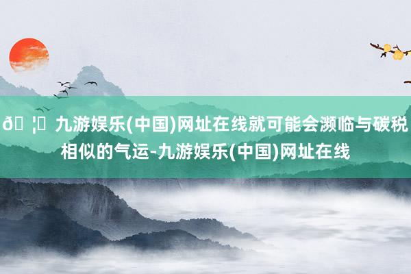🦄九游娱乐(中国)网址在线就可能会濒临与碳税相似的气运-九游娱乐(中国)网址在线