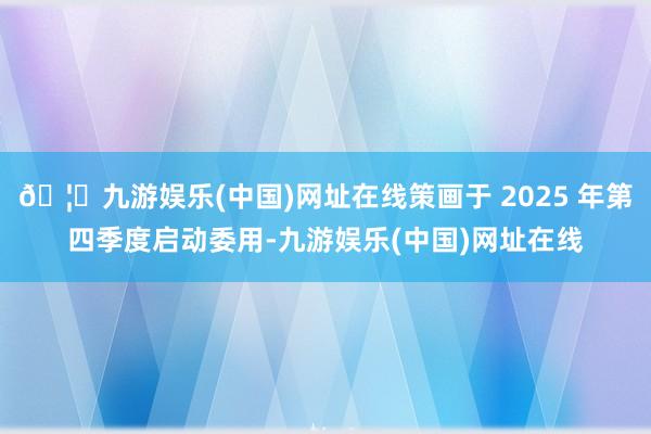 🦄九游娱乐(中国)网址在线策画于 2025 年第四季度启动委用-九游娱乐(中国)网址在线