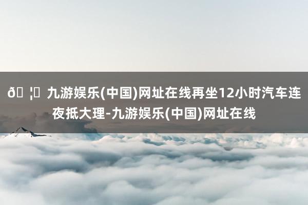 🦄九游娱乐(中国)网址在线再坐12小时汽车连夜抵大理-九游娱乐(中国)网址在线