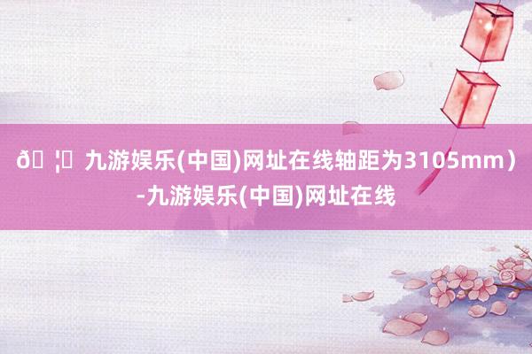 🦄九游娱乐(中国)网址在线轴距为3105mm）-九游娱乐(中国)网址在线