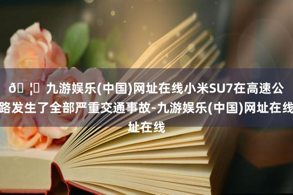 🦄九游娱乐(中国)网址在线小米SU7在高速公路发生了全部严重交通事故-九游娱乐(中国)网址在线
