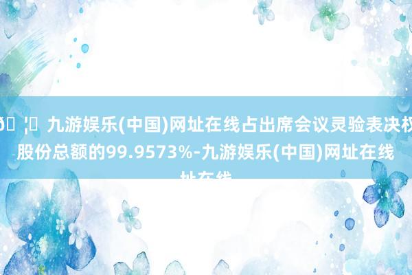🦄九游娱乐(中国)网址在线占出席会议灵验表决权股份总额的99.9573%-九游娱乐(中国)网址在线
