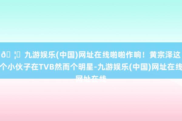 🦄九游娱乐(中国)网址在线啪啪作响！黄宗泽这个小伙子在TVB然而个明星-九游娱乐(中国)网址在线
