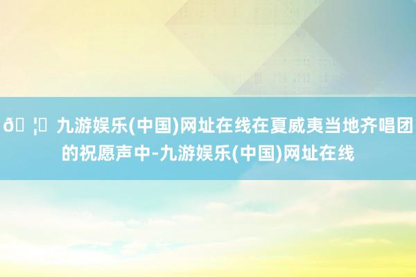 🦄九游娱乐(中国)网址在线在夏威夷当地齐唱团的祝愿声中-九游娱乐(中国)网址在线