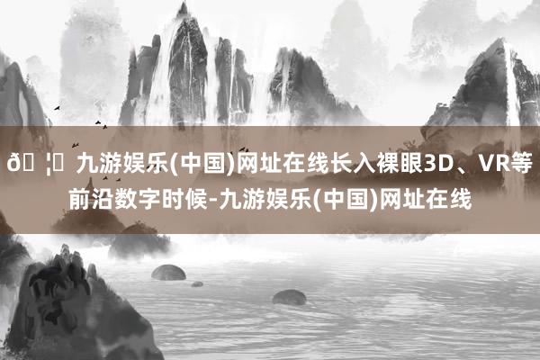 🦄九游娱乐(中国)网址在线长入裸眼3D、VR等前沿数字时候-九游娱乐(中国)网址在线