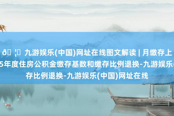 🦄九游娱乐(中国)网址在线图文解读 | 月缴存上限6216元 2025年度住房公积金缴存基数和缴存比例退换-九游娱乐(中国)网址在线
