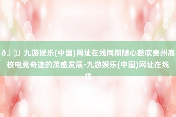 🦄九游娱乐(中国)网址在线同期随心鼓吹贵州高校电竞奇迹的茂盛发展-九游娱乐(中国)网址在线