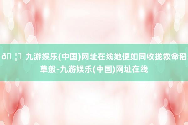 🦄九游娱乐(中国)网址在线她便如同收拢救命稻草般-九游娱乐(中国)网址在线