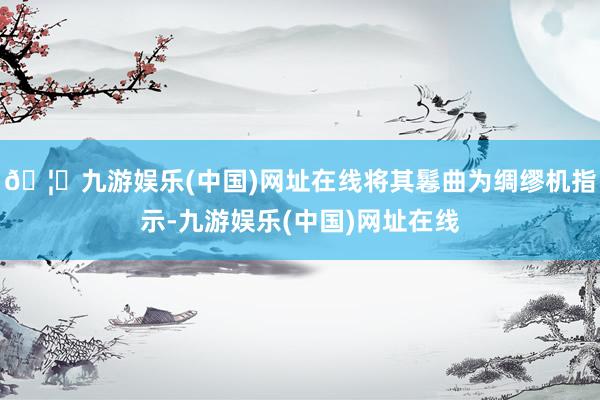 🦄九游娱乐(中国)网址在线将其鬈曲为绸缪机指示-九游娱乐(中国)网址在线