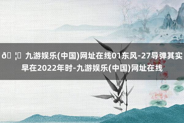 🦄九游娱乐(中国)网址在线01东风-27导弹其实早在2022年时-九游娱乐(中国)网址在线