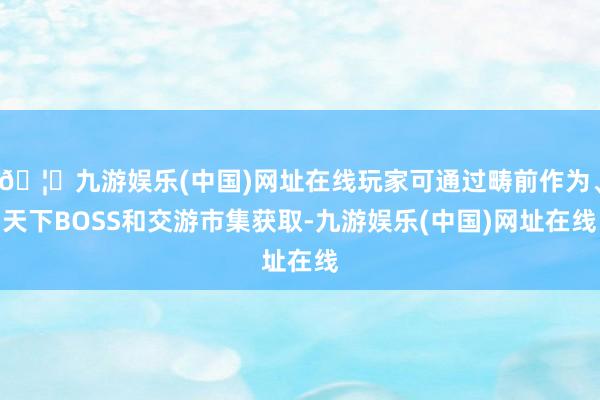 🦄九游娱乐(中国)网址在线玩家可通过畴前作为、天下BOSS和交游市集获取-九游娱乐(中国)网址在线