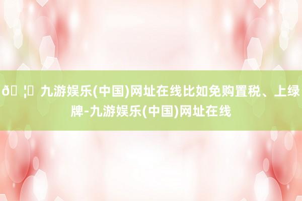 🦄九游娱乐(中国)网址在线比如免购置税、上绿牌-九游娱乐(中国)网址在线