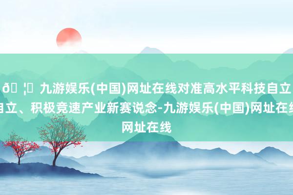 🦄九游娱乐(中国)网址在线对准高水平科技自立自立、积极竞速产业新赛说念-九游娱乐(中国)网址在线