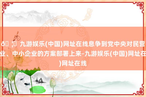 🦄九游娱乐(中国)网址在线息争到党中央对民营企业、中小企业的方案部署上来-九游娱乐(中国)网址在线