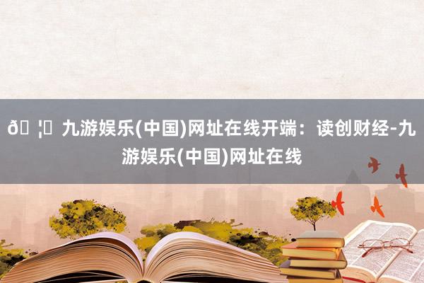 🦄九游娱乐(中国)网址在线开端：读创财经-九游娱乐(中国)网址在线