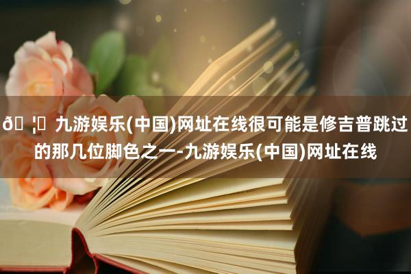 🦄九游娱乐(中国)网址在线很可能是修吉普跳过的那几位脚色之一-九游娱乐(中国)网址在线