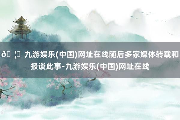 🦄九游娱乐(中国)网址在线随后多家媒体转载和报谈此事-九游娱乐(中国)网址在线