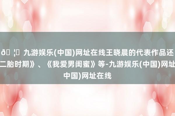 🦄九游娱乐(中国)网址在线王晓晨的代表作品还有《二胎时期》、《我爱男闺蜜》等-九游娱乐(中国)网址在线